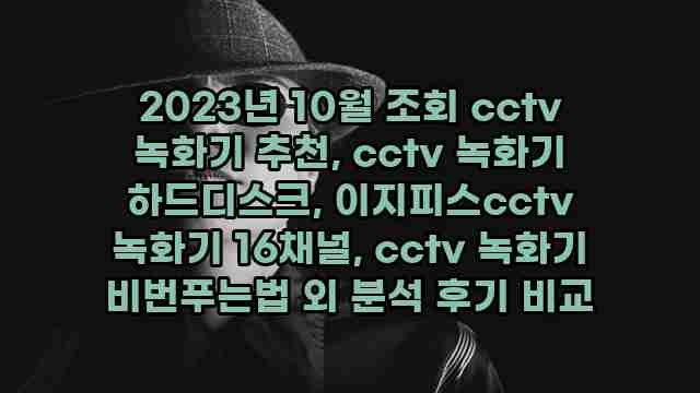 2023년 10월 조회 cctv 녹화기 추천, cctv 녹화기 하드디스크, 이지피스cctv 녹화기 16채널, cctv 녹화기 비번푸는법 외 분석 후기 비교 1 1 2023년 10월 조회 cctv 녹화기 추천, cctv 녹화기 하드디스크, 이지피스cctv 녹화기 16채널, cctv 녹화기 비번푸는법 외 분석 후기 비교