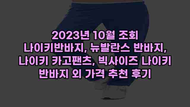 2023년 10월 조회 나이키반바지, 뉴발란스 반바지, 나이키 카고팬츠, 빅사이즈 나이키 반바지 외 가격 추천 후기