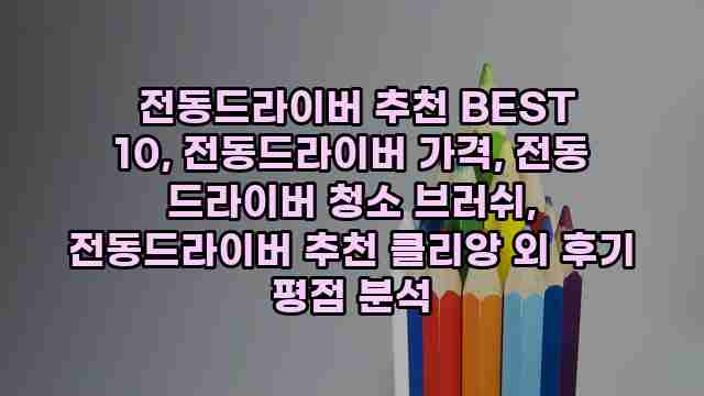  전동드라이버 추천 BEST 10, 전동드라이버 가격, 전동 드라이버 청소 브러쉬, 전동드라이버 추천 클리앙 외 후기 평점 분석