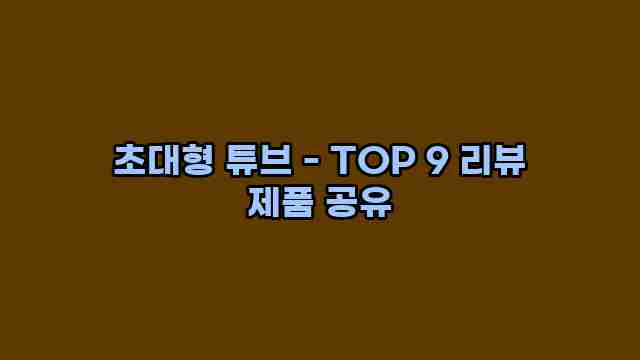 초대형 튜브 - TOP 9 리뷰 제품 공유