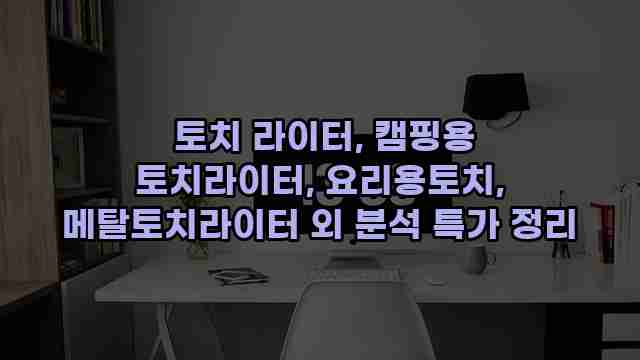  토치 라이터, 캠핑용 토치라이터, 요리용토치, 메탈토치라이터 외 분석 특가 정리