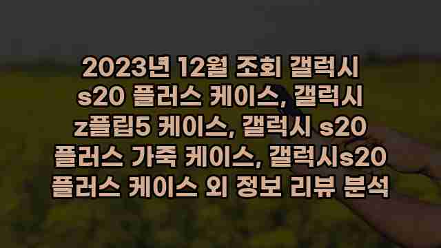 2023년 12월 조회 갤럭시 s20 플러스 케이스, 갤럭시 z플립5 케이스, 갤럭시 s20 플러스 가죽 케이스, 갤럭시s20 플러스 케이스 외 정보 리뷰 분석