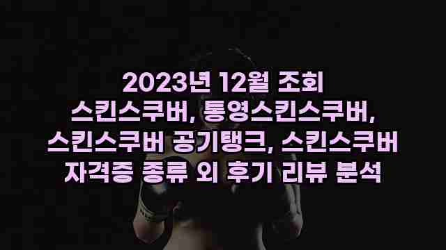 2023년 12월 조회 스킨스쿠버, 통영스킨스쿠버, 스킨스쿠버 공기탱크, 스킨스쿠버 자격증 종류 외 후기 리뷰 분석