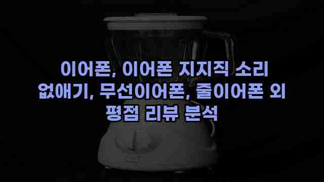  이어폰, 이어폰 지지직 소리 없애기, 무선이어폰, 줄이어폰 외 평점 리뷰 분석