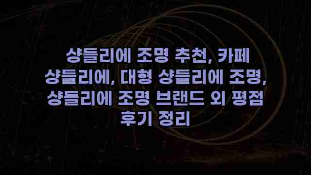  샹들리에 조명 추천, 카페 샹들리에, 대형 샹들리에 조명, 샹들리에 조명 브랜드 외 평점 후기 정리