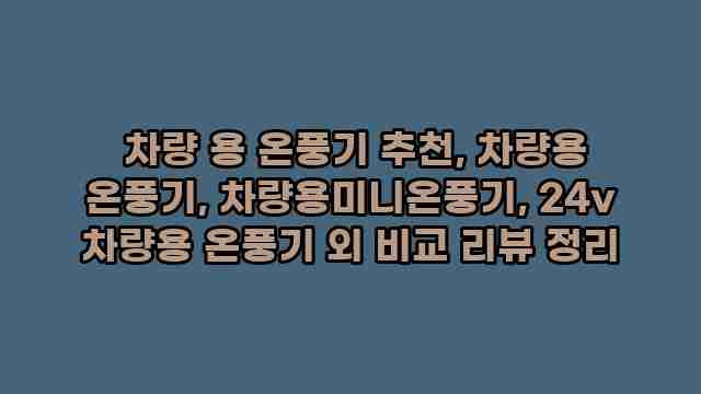  차량 용 온풍기 추천, 차량용 온풍기, 차량용미니온풍기, 24v 차량용 온풍기 외 비교 리뷰 정리