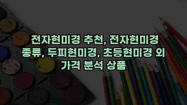  전자현미경 추천, 전자현미경 종류, 두피현미경, 초등현미경 외 가격 분석 상품