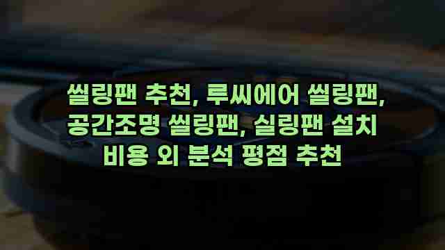  씰링팬 추천, 루씨에어 씰링팬, 공간조명 씰링팬, 실링팬 설치 비용 외 분석 평점 추천