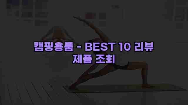 캠핑용품 - BEST 10 리뷰 제품 조회