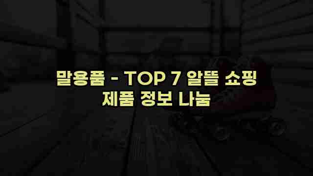 말용품 - TOP 7 알뜰 쇼핑 제품 정보 나눔