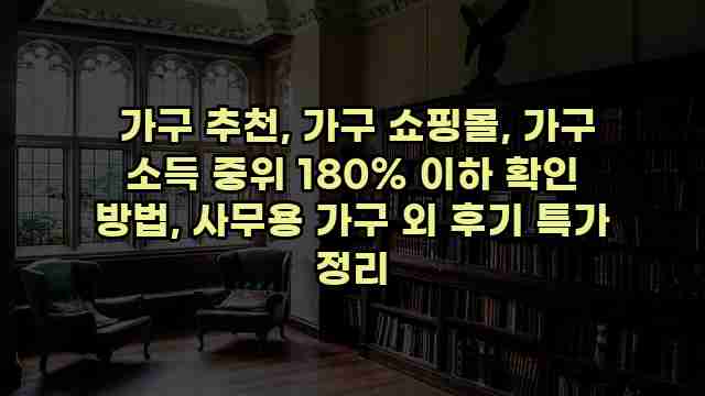  가구 추천, 가구 쇼핑몰, 가구 소득 중위 180% 이하 확인 방법, 사무용 가구 외 후기 특가 정리