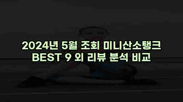 2024년 5월 조회 미니산소탱크 BEST 9 외 리뷰 분석 비교