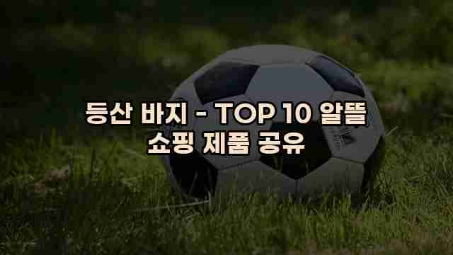 등산 바지 - TOP 10 알뜰 쇼핑 제품 공유