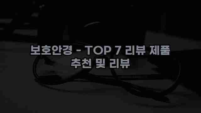 보호안경 - TOP 7 리뷰 제품 추천 및 리뷰