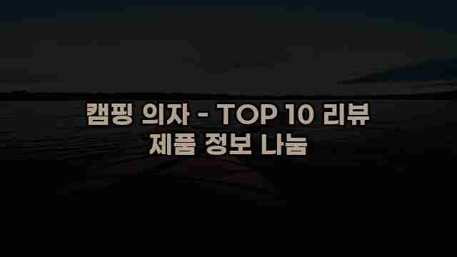 캠핑 의자 - TOP 10 리뷰 제품 정보 나눔