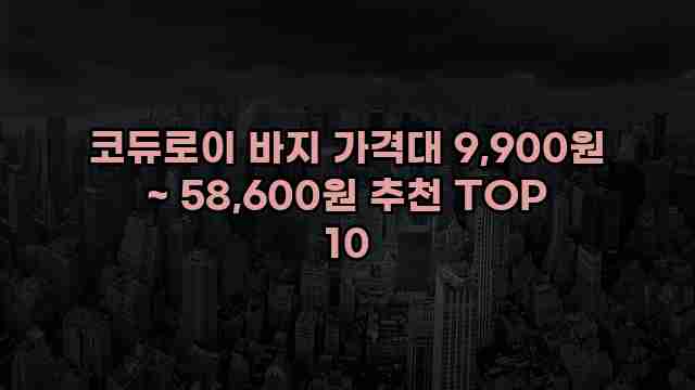 코듀로이 바지 가격대 9,900원 ~ 58,600원 추천 TOP 10 1 1 코듀로이 바지 가격대 9,900원 ~ 58,600원 추천 TOP 10