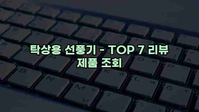 탁상용 선풍기 - TOP 7 리뷰 제품 조회