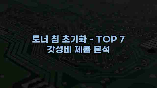 토너 칩 초기화 - TOP 7 갓성비 제품 분석