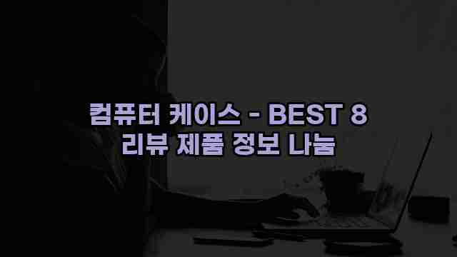 컴퓨터 케이스 - BEST 8 리뷰 제품 정보 나눔