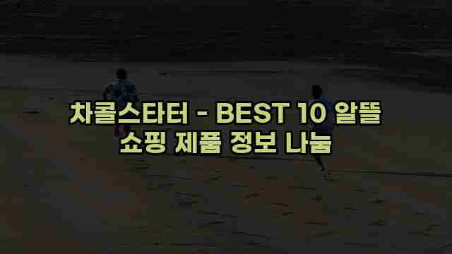 차콜스타터 - BEST 10 알뜰 쇼핑 제품 정보 나눔